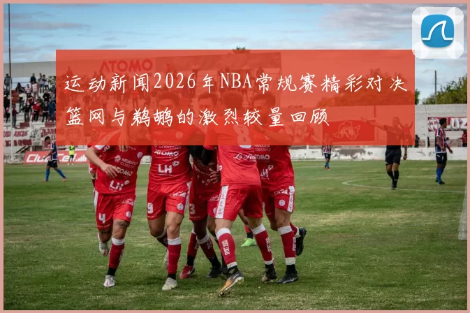 运动新闻2026年NBA常规赛精彩对决篮网与鹈鹕的激烈较量回顾