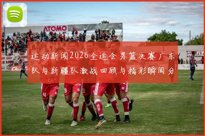 运动新闻2026全运会男篮决赛广东队与新疆队激战回顾与精彩瞬间分析