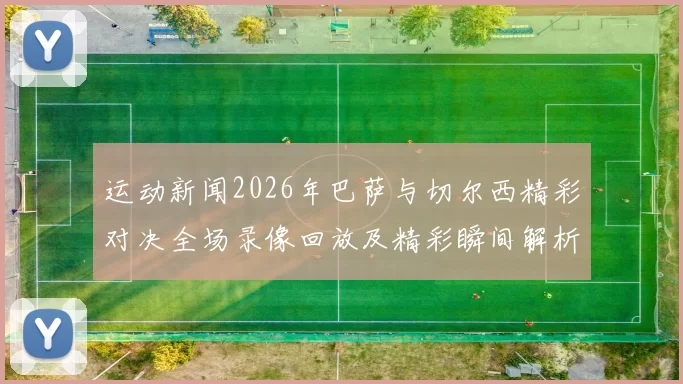 运动新闻2026年巴萨与切尔西精彩对决全场录像回放及精彩瞬间解析