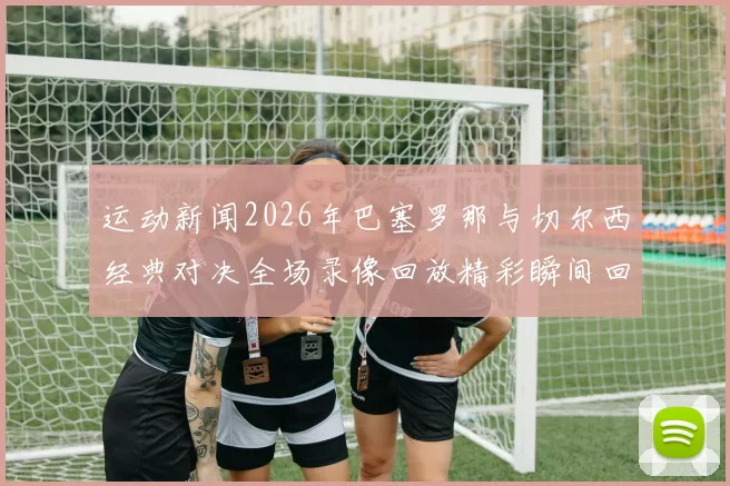 运动新闻2026年巴塞罗那与切尔西经典对决全场录像回放精彩瞬间回顾