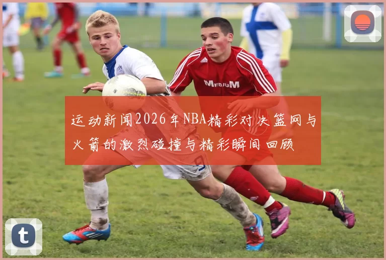 运动新闻2026年NBA精彩对决篮网与火箭的激烈碰撞与精彩瞬间回顾