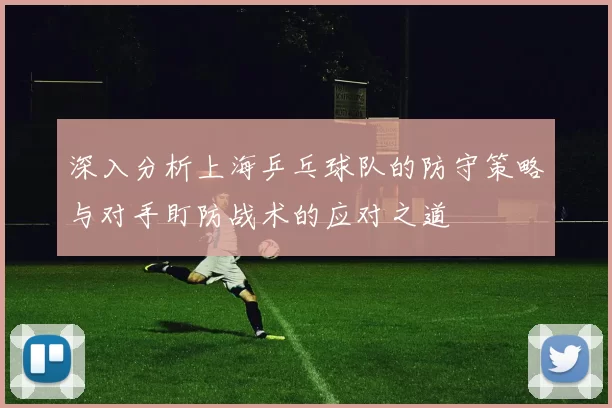 深入分析上海乒乓球队的防守策略与对手盯防战术的应对之道